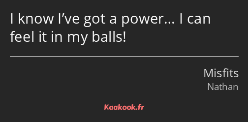 I know I’ve got a power… I can feel it in my balls!