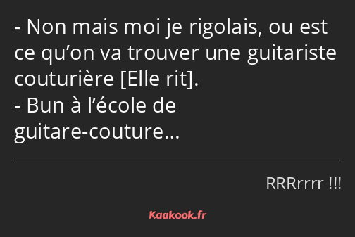 Non mais moi je rigolais, ou est ce qu’on va trouver une guitariste couturière . Bun à l’école de…