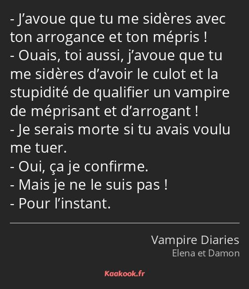 J’avoue que tu me sidères avec ton arrogance et ton mépris ! Ouais, toi aussi, j’avoue que tu me…