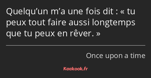 Quelqu’un m’a une fois dit : tu peux tout faire aussi longtemps que tu peux en rêver.