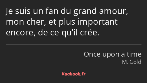 Je suis un fan du grand amour, mon cher, et plus important encore, de ce qu’il crée.