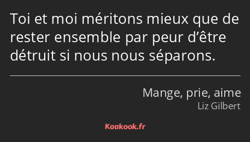 Toi et moi méritons mieux que de rester ensemble par peur d’être détruit si nous nous séparons.