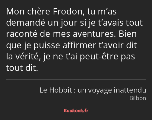 Mon chère Frodon, tu m’as demandé un jour si je t’avais tout raconté de mes aventures. Bien que je…