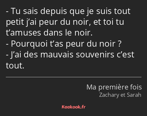 Tu sais depuis que je suis tout petit j’ai peur du noir, et toi tu t’amuses dans le noir. Pourquoi…