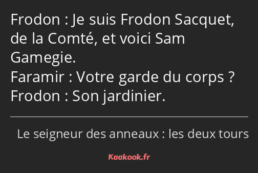 Je suis Frodon Sacquet, de la Comté, et voici Sam Gamegie. Votre garde du corps ? Son jardinier.