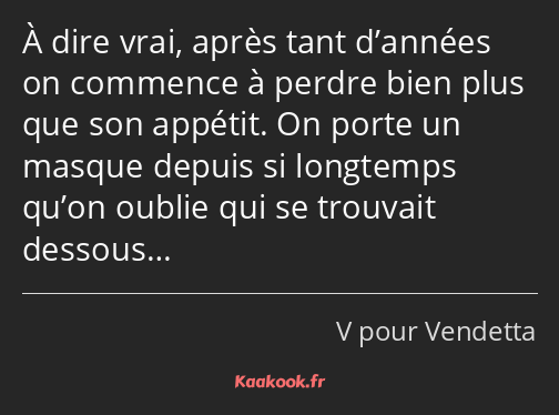 À dire vrai, après tant d’années on commence à perdre bien plus que son appétit. On porte un masque…