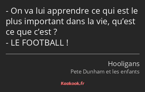 On va lui apprendre ce qui est le plus important dans la vie, qu’est ce que c’est ? LE FOOTBALL !