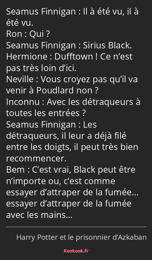 Il à été vu, il à été vu. Qui ? Sirius Black. Dufftown ! Ce n’est pas très loin d’ici. Vous croyez…