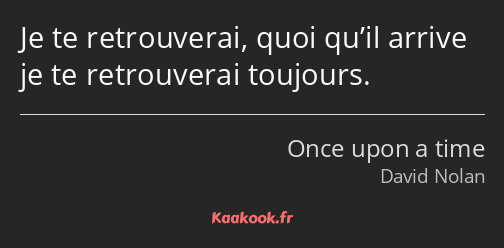 Je te retrouverai, quoi qu’il arrive je te retrouverai toujours.