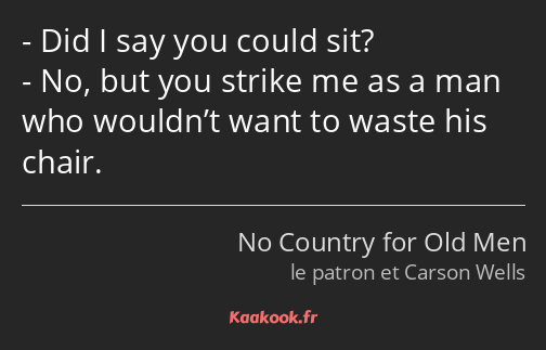 Did I say you could sit? No, but you strike me as a man who wouldn’t want to waste his chair.