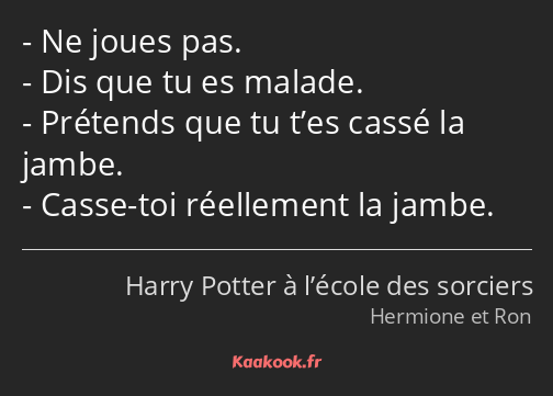 Ne joues pas. Dis que tu es malade. Prétends que tu t’es cassé la jambe. Casse-toi réellement la…