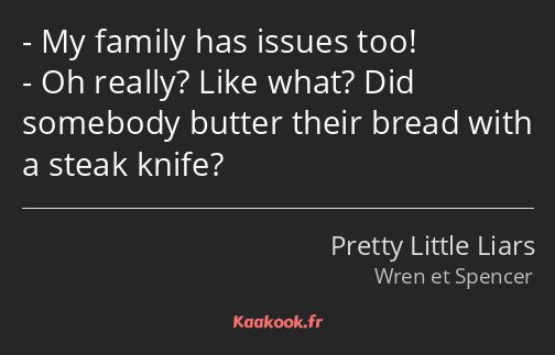 My family has issues too! Oh really? Like what? Did somebody butter their bread with a steak knife?