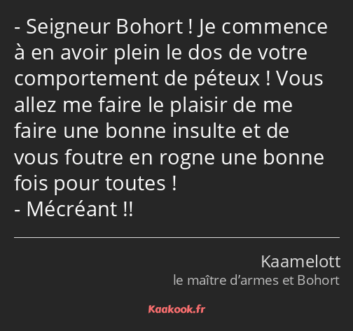 Seigneur Bohort ! Je commence à en avoir plein le dos de votre comportement de péteux ! Vous allez…