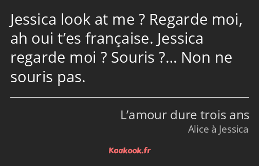 Jessica look at me ? Regarde moi, ah oui t’es française. Jessica regarde moi ? Souris ?… Non ne…