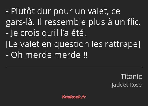 Plutôt dur pour un valet, ce gars-là. Il ressemble plus à un flic. Je crois qu’il l’a été. Oh merde…