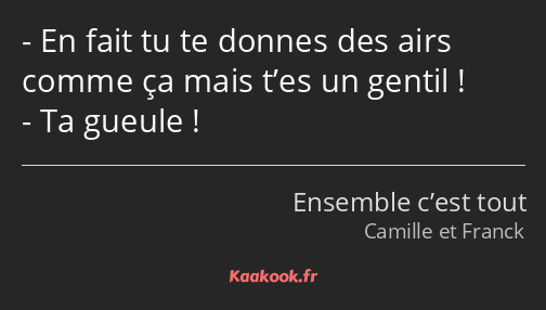 En fait tu te donnes des airs comme ça mais t’es un gentil ! Ta gueule !