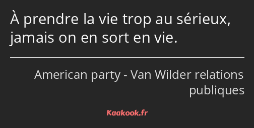 À prendre la vie trop au sérieux, jamais on en sort en vie.