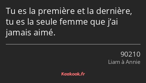 Tu es la première et la dernière, tu es la seule femme que j’ai jamais aimé.