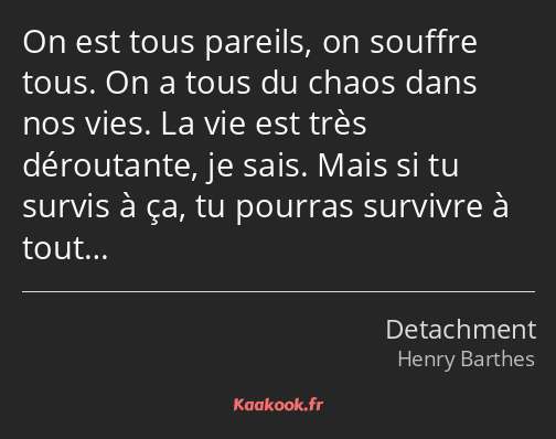 On est tous pareils, on souffre tous. On a tous du chaos dans nos vies. La vie est très déroutante…