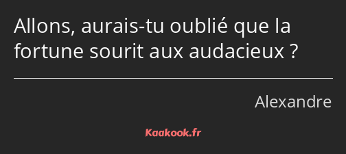 Allons, aurais-tu oublié que la fortune sourit aux audacieux ?