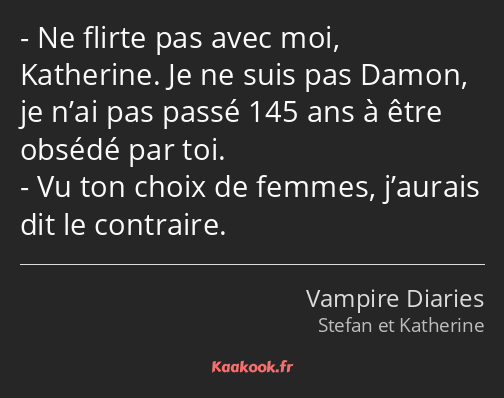 Ne flirte pas avec moi, Katherine. Je ne suis pas Damon, je n’ai pas passé 145 ans à être obsédé…