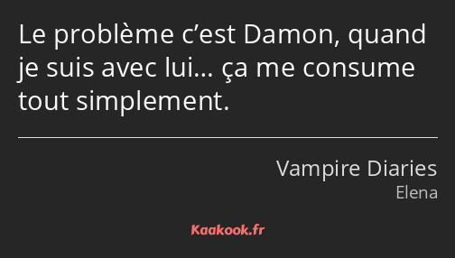 Le problème c’est Damon, quand je suis avec lui… ça me consume tout simplement.