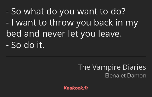 So what do you want to do? I want to throw you back in my bed and never let you leave. So do it.