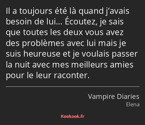 Il a toujours été là quand j’avais besoin de lui… Écoutez, je sais que toutes les deux vous avez…