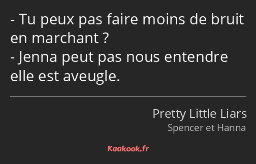 Tu peux pas faire moins de bruit en marchant ? Jenna peut pas nous entendre elle est aveugle.