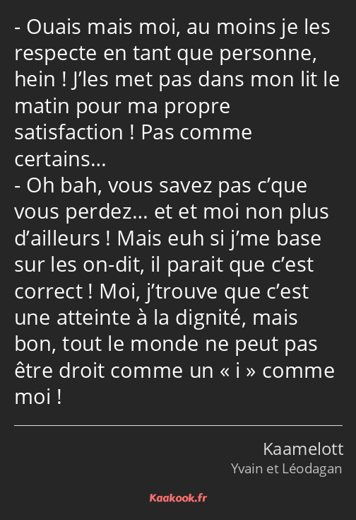 Ouais mais moi, au moins je les respecte en tant que personne, hein ! J’les met pas dans mon lit le…