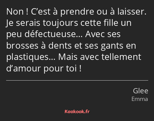 Non ! C’est à prendre ou à laisser. Je serais toujours cette fille un peu défectueuse… Avec ses…