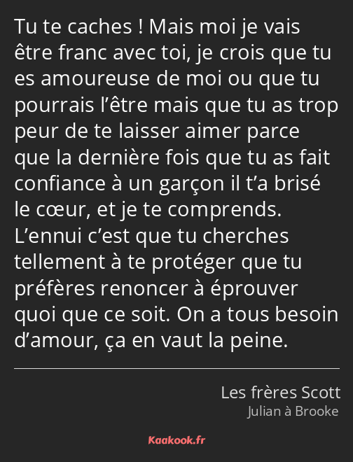 Tu te caches ! Mais moi je vais être franc avec toi, je crois que tu es amoureuse de moi ou que tu…