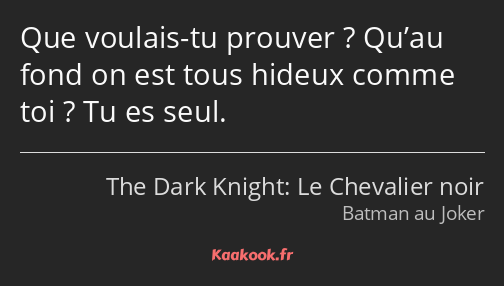 Que voulais-tu prouver ? Qu’au fond on est tous hideux comme toi ? Tu es seul.