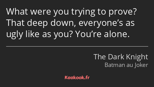 What were you trying to prove? That deep down, everyone’s as ugly like as you? You’re alone.