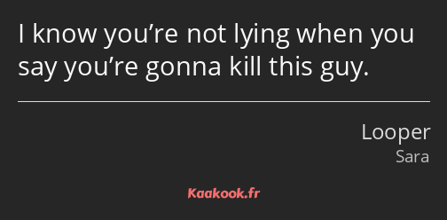I know you’re not lying when you say you’re gonna kill this guy.