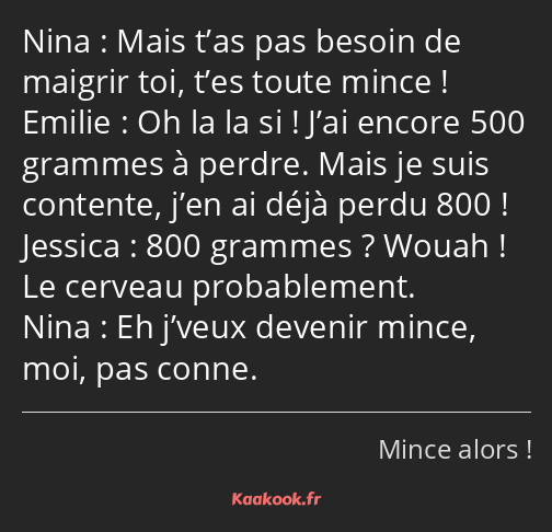 Mais t’as pas besoin de maigrir toi, t’es toute mince ! Oh la la si ! J’ai encore 500 grammes à…