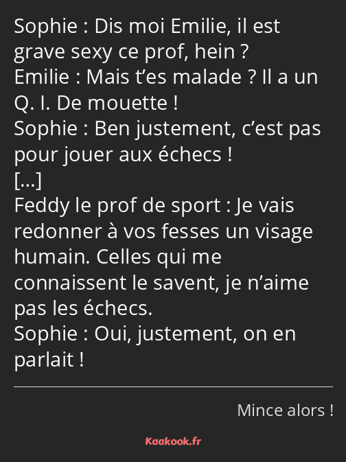 Dis moi Emilie, il est grave sexy ce prof, hein ? Mais t’es malade ? Il a un Q. I. De mouette ! Ben…