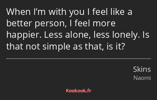 When I’m with you I feel like a better person, I feel more happier. Less alone, less lonely. Is…