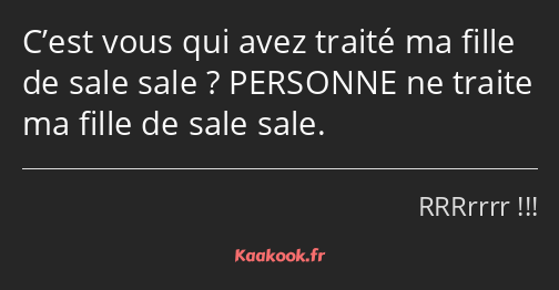 C’est vous qui avez traité ma fille de sale sale ? PERSONNE ne traite ma fille de sale sale.