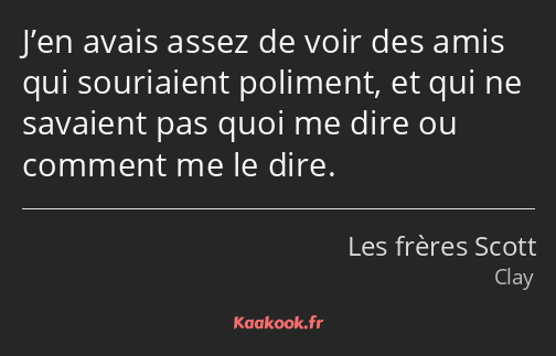 J’en avais assez de voir des amis qui souriaient poliment, et qui ne savaient pas quoi me dire ou…