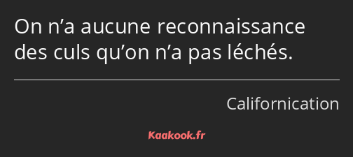 On n’a aucune reconnaissance des culs qu’on n’a pas léchés.