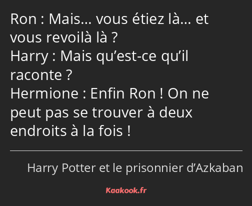 Mais… vous étiez là… et vous revoilà là ? Mais qu’est-ce qu’il raconte ? Enfin Ron ! On ne peut pas…