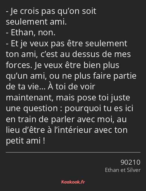 Je crois pas qu’on soit seulement ami. Ethan, non. Et je veux pas être seulement ton ami, c’est au…