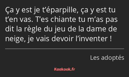 Ça y est je t’éparpille, ça y est tu t’en vas. T’es chiante tu m’as pas dit la règle du jeu de la…