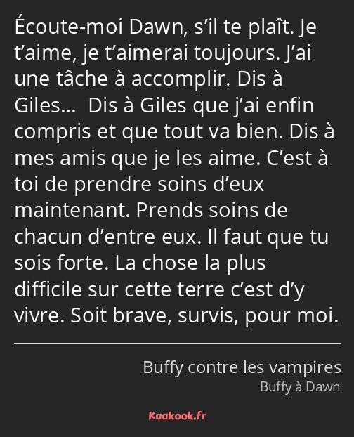 Écoute-moi Dawn, s’il te plaît. Je t’aime, je t’aimerai toujours. J’ai une tâche à accomplir. Dis à…