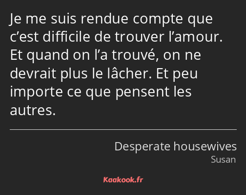 Je me suis rendue compte que c’est difficile de trouver l’amour. Et quand on l’a trouvé, on ne…