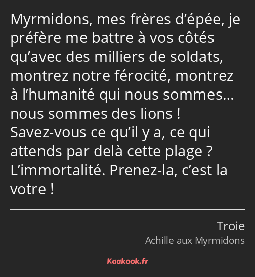 Myrmidons, mes frères d’épée, je préfère me battre à vos côtés qu’avec des milliers de soldats…