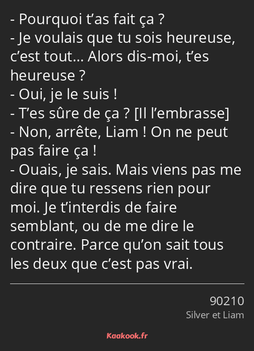 Pourquoi t’as fait ça ? Je voulais que tu sois heureuse, c’est tout… Alors dis-moi, t’es heureuse…