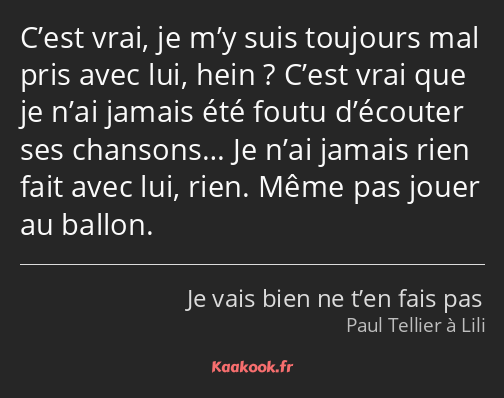 C’est vrai, je m’y suis toujours mal pris avec lui, hein ? C’est vrai que je n’ai jamais été foutu…