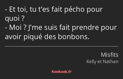 Et toi, tu t’es fait pécho pour quoi ? Moi ? J’me suis fait prendre pour avoir piqué des bonbons.